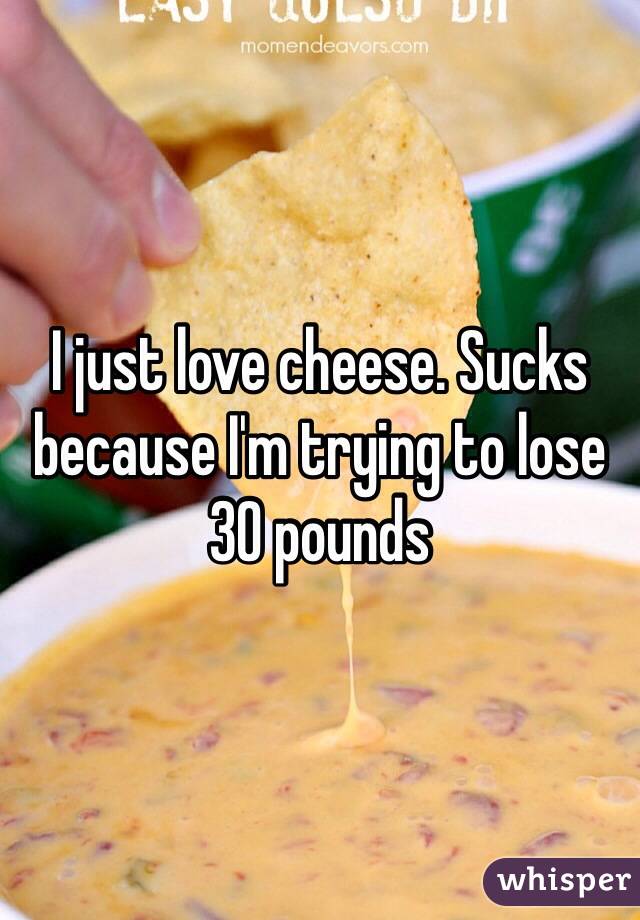 I just love cheese. Sucks because I'm trying to lose 30 pounds 