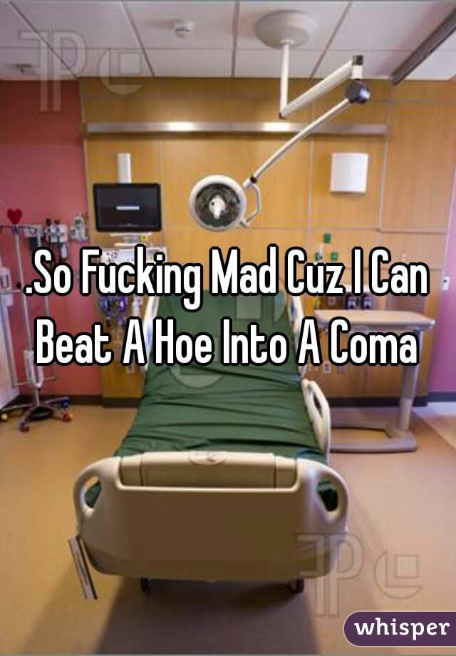 .So Fucking Mad Cuz I Can Beat A Hoe Into A Coma 