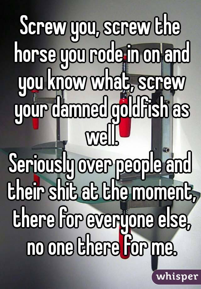 Screw you, screw the horse you rode in on and you know what, screw your damned goldfish as well.
Seriously over people and their shit at the moment, there for everyone else, no one there for me.