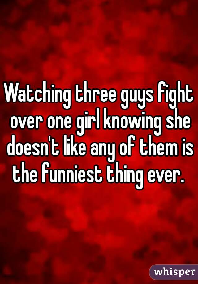 Watching three guys fight over one girl knowing she doesn't like any of them is the funniest thing ever. 