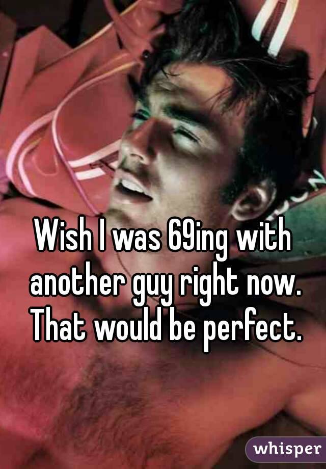 Wish I was 69ing with another guy right now. That would be perfect.