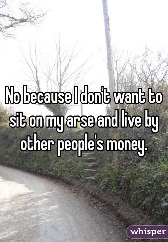 No because I don't want to sit on my arse and live by other people's money. 