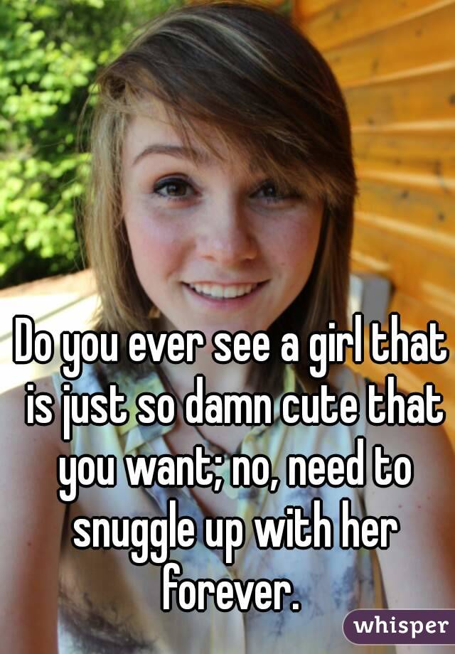 Do you ever see a girl that is just so damn cute that you want; no, need to snuggle up with her forever. 