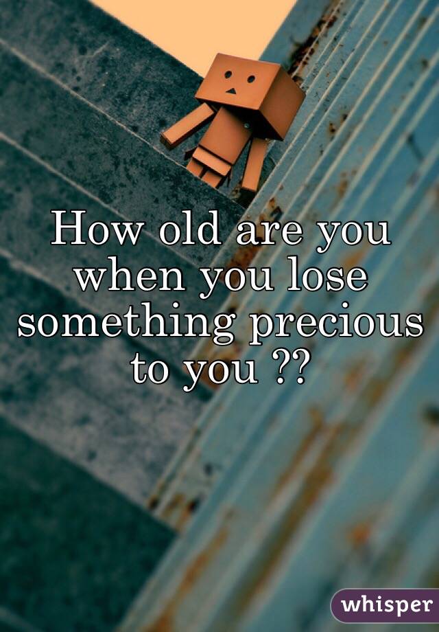 How old are you when you lose something precious to you ??