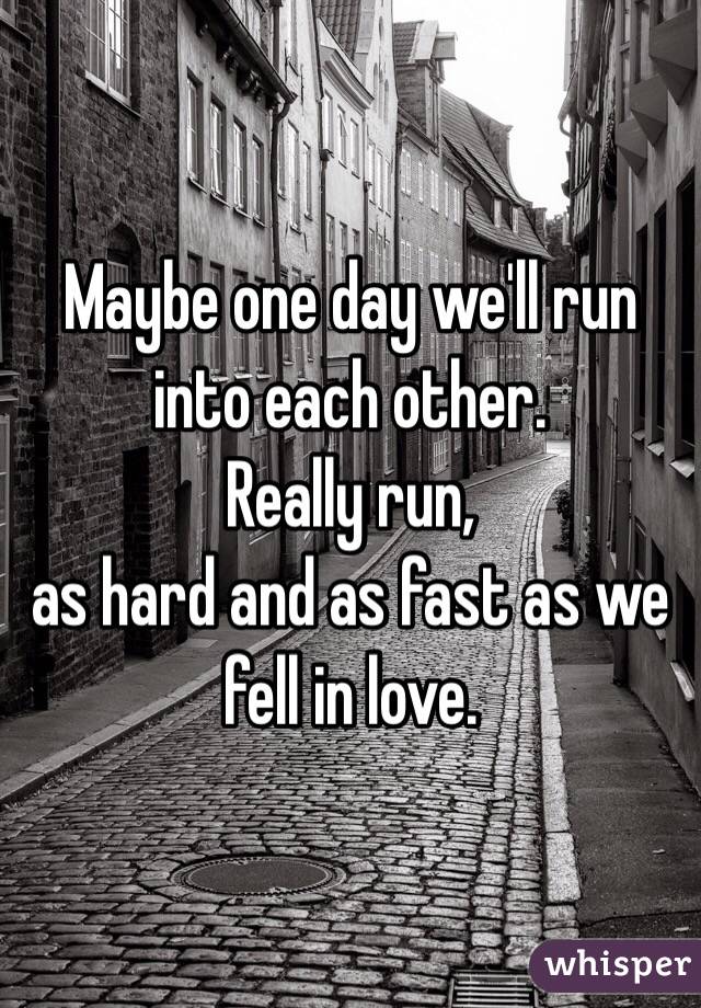 Maybe one day we'll run into each other.
Really run, 
as hard and as fast as we fell in love.
