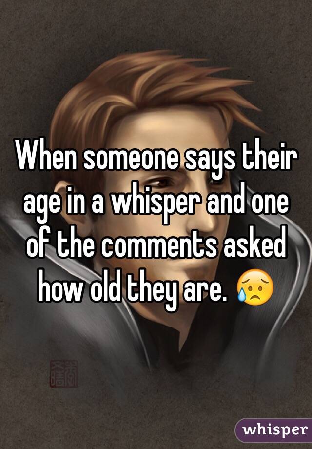 When someone says their age in a whisper and one of the comments asked how old they are. 😥
