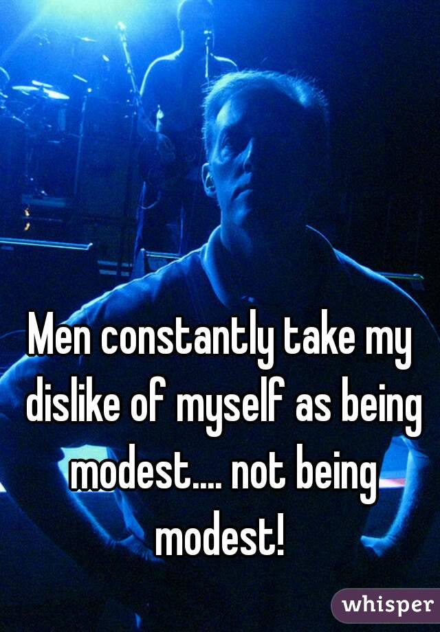 Men constantly take my dislike of myself as being modest.... not being modest! 