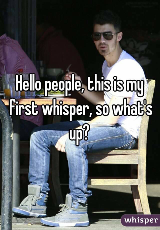 Hello people, this is my first whisper, so what's up? 