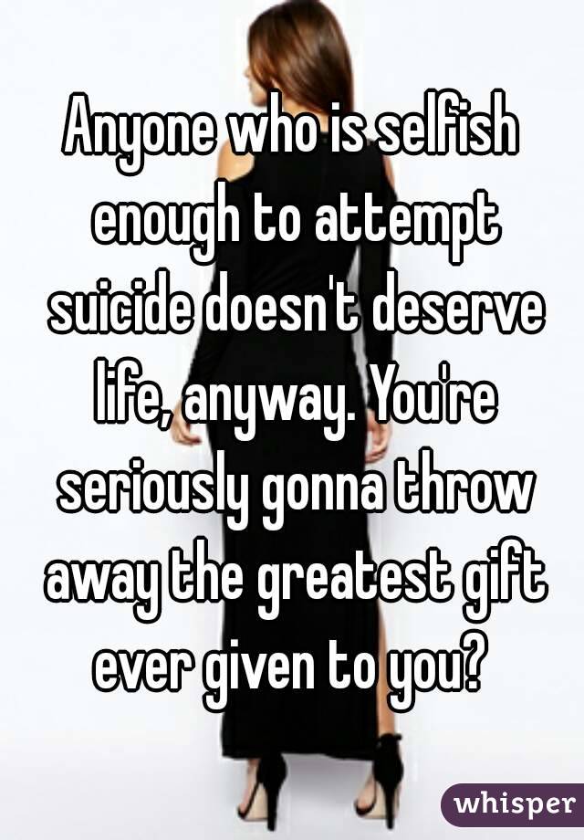 Anyone who is selfish enough to attempt suicide doesn't deserve life, anyway. You're seriously gonna throw away the greatest gift ever given to you? 