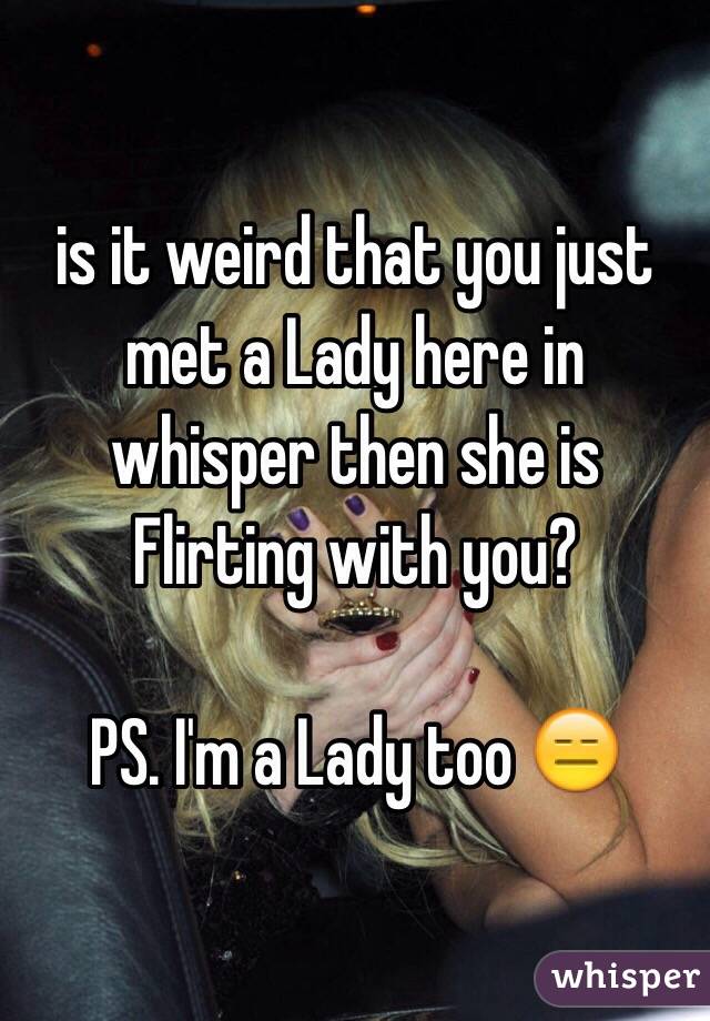is it weird that you just met a Lady here in whisper then she is Flirting with you?

PS. I'm a Lady too 😑