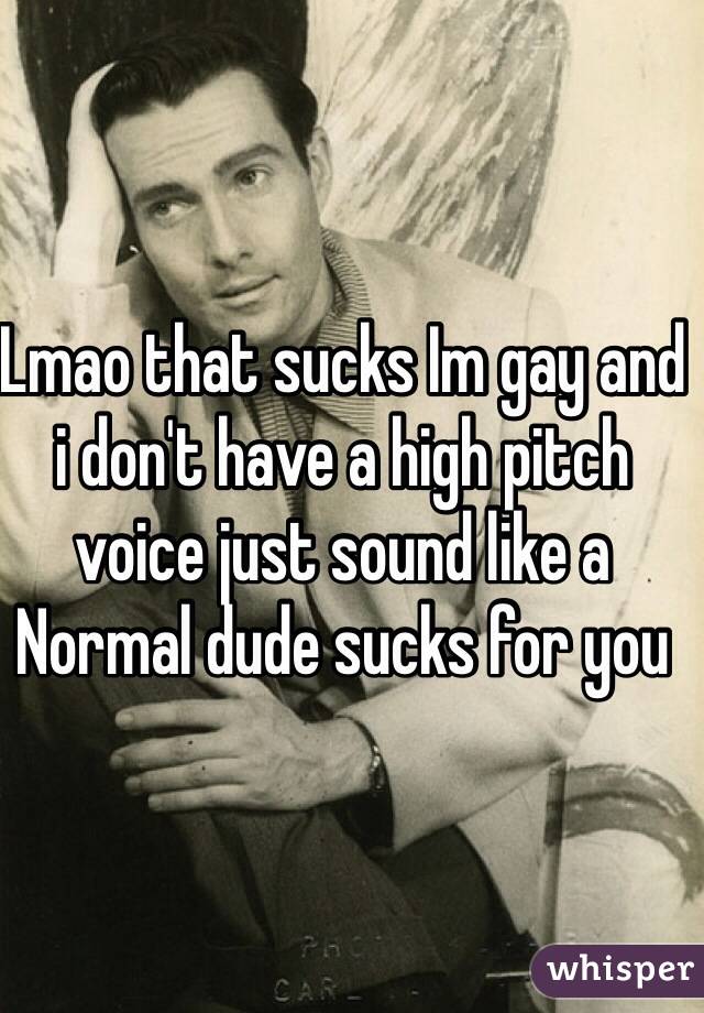 Lmao that sucks Im gay and i don't have a high pitch voice just sound like a Normal dude sucks for you