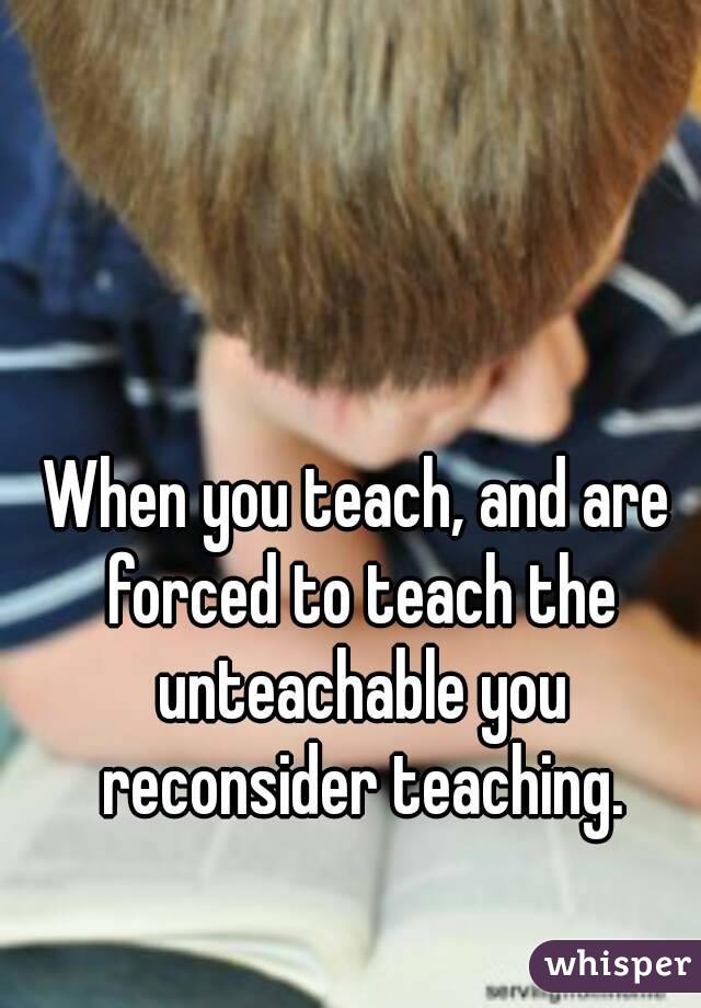 When you teach, and are forced to teach the unteachable you reconsider teaching.