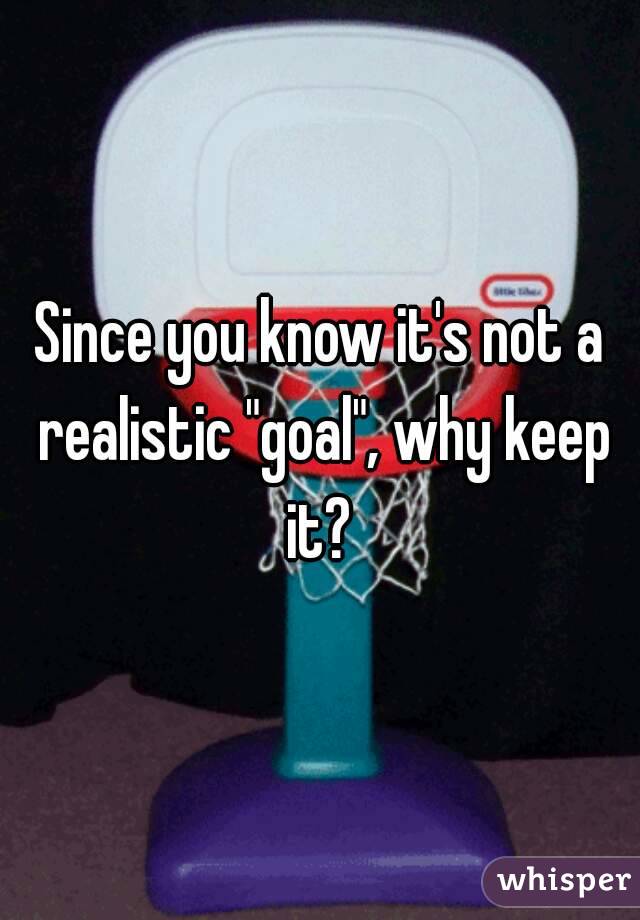 Since you know it's not a realistic "goal", why keep it? 