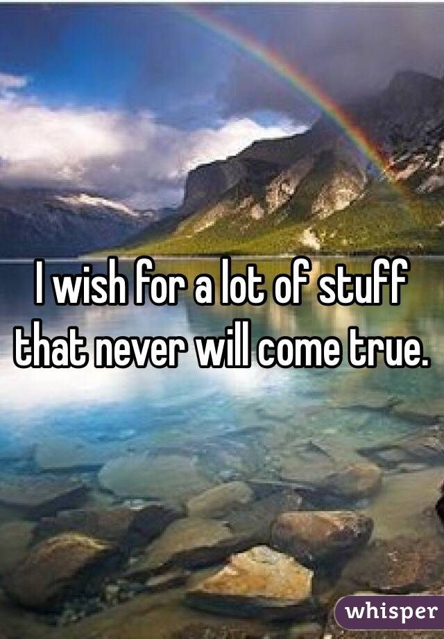 I wish for a lot of stuff that never will come true.  