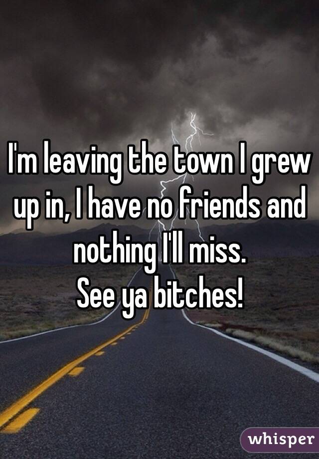 I'm leaving the town I grew up in, I have no friends and nothing I'll miss. 
See ya bitches!