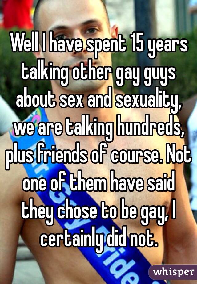 Well I have spent 15 years talking other gay guys about sex and sexuality, we are talking hundreds, plus friends of course. Not one of them have said they chose to be gay, I certainly did not. 