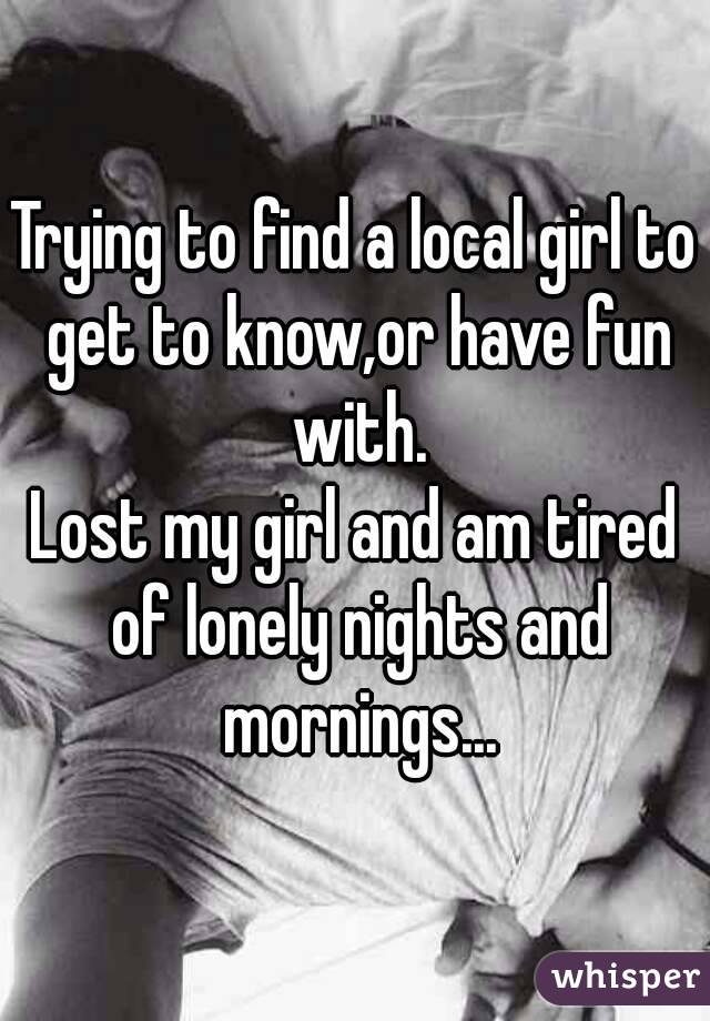 Trying to find a local girl to get to know,or have fun with.
Lost my girl and am tired of lonely nights and mornings...