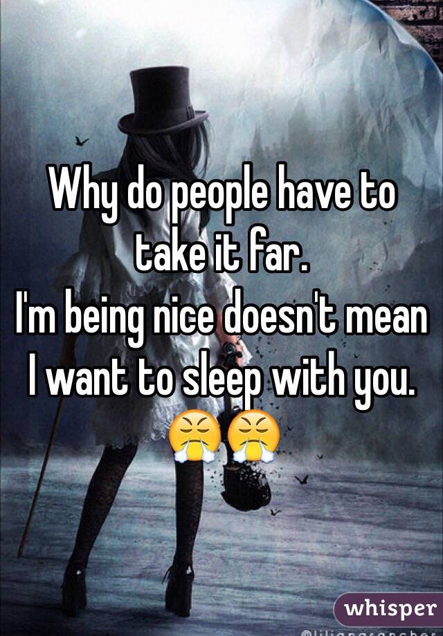 Why do people have to take it far. 
I'm being nice doesn't mean I want to sleep with you. 😤😤
