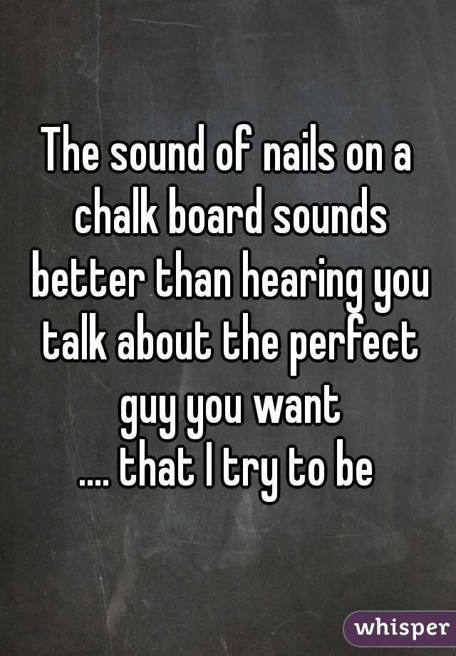 The sound of nails on a chalk board sounds better than hearing you talk about the perfect guy you want
.... that I try to be