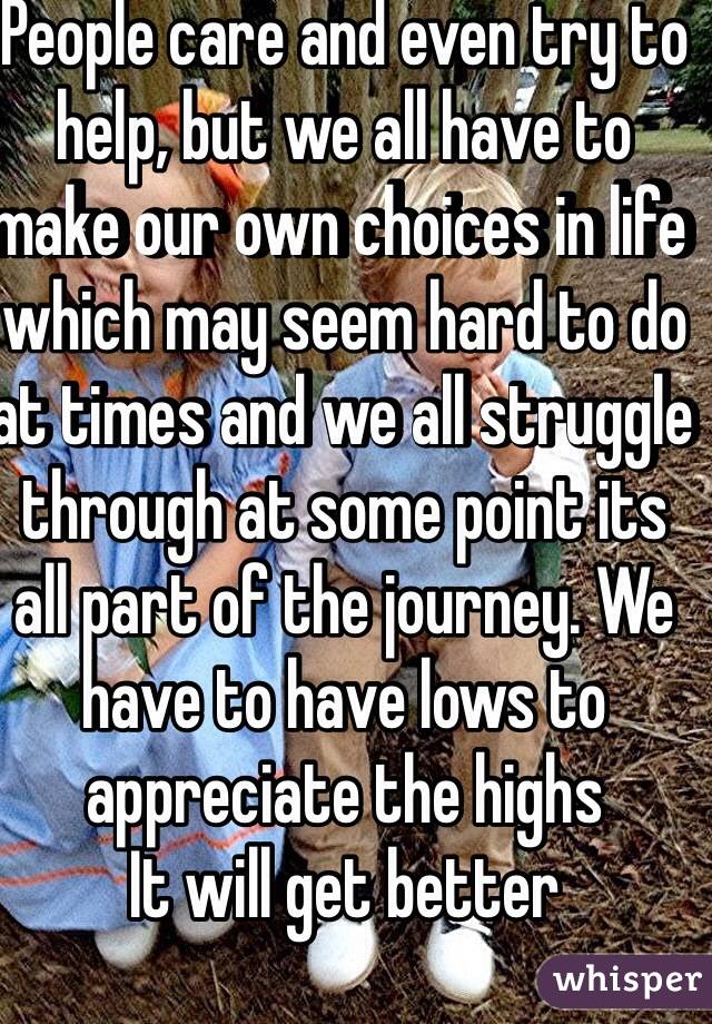 People care and even try to help, but we all have to make our own choices in life which may seem hard to do at times and we all struggle through at some point its all part of the journey. We have to have lows to appreciate the highs
It will get better 