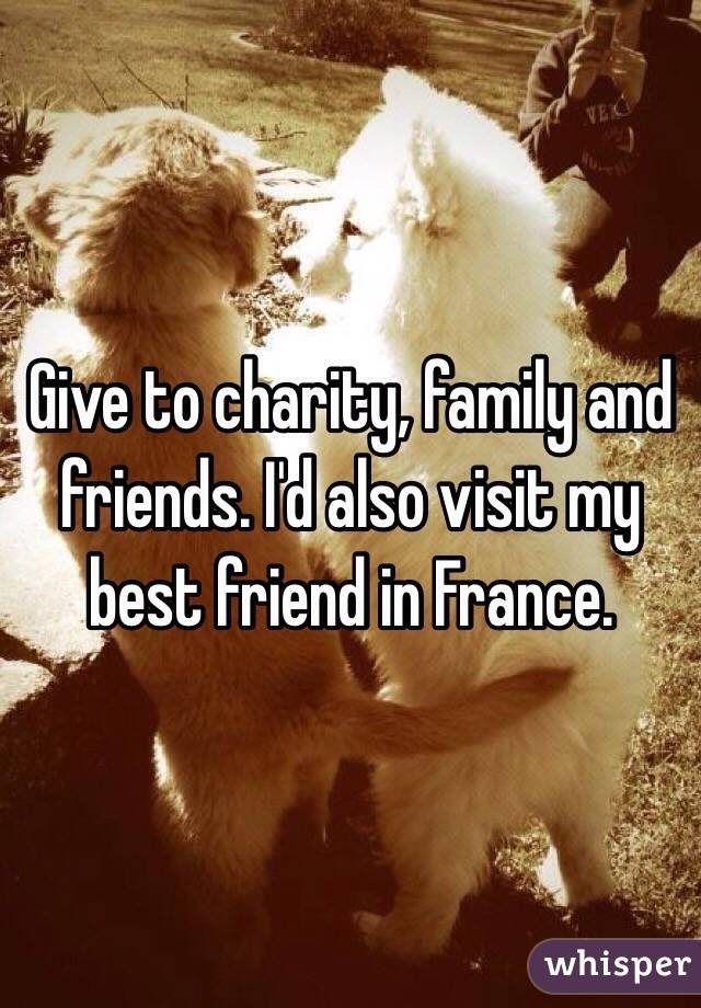 Give to charity, family and friends. I'd also visit my best friend in France.