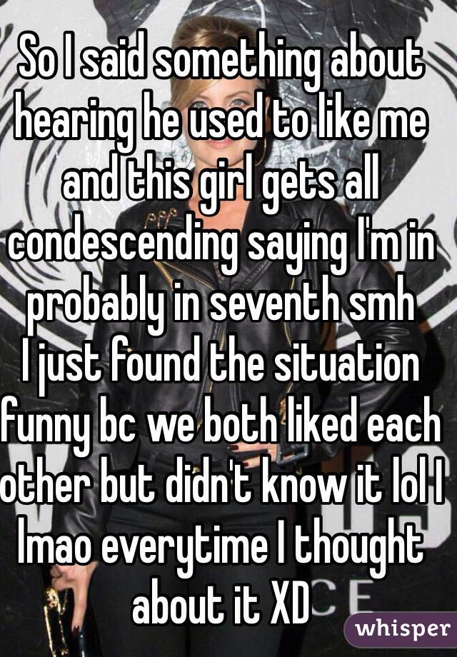 So I said something about hearing he used to like me and this girl gets all condescending saying I'm in probably in seventh smh 
I just found the situation funny bc we both liked each other but didn't know it lol I lmao everytime I thought about it XD