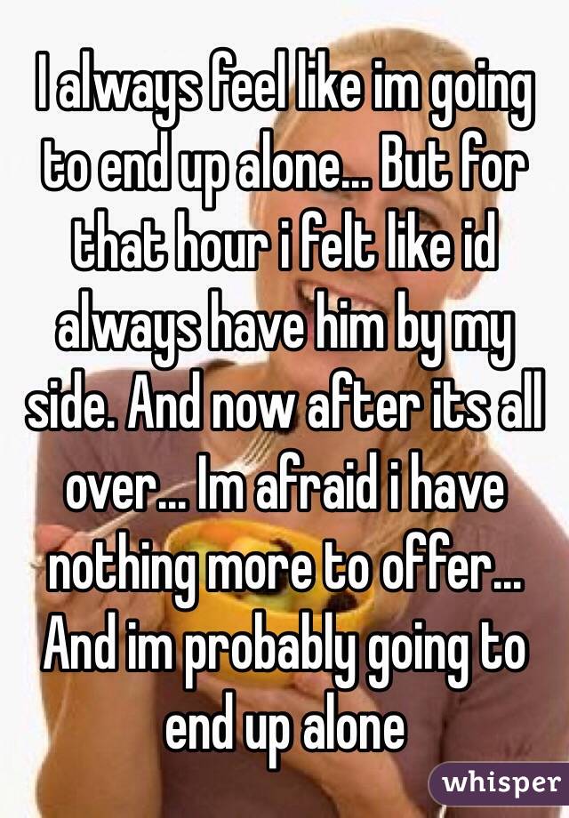 I always feel like im going to end up alone... But for that hour i felt like id always have him by my side. And now after its all over... Im afraid i have nothing more to offer... And im probably going to end up alone