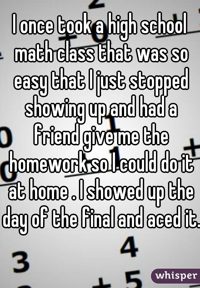 I once took a high school math class that was so easy that I just stopped showing up and had a friend give me the homework so I could do it at home . I showed up the day of the final and aced it. 