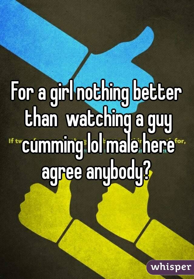 For a girl nothing better than  watching a guy cumming lol male here agree anybody? 