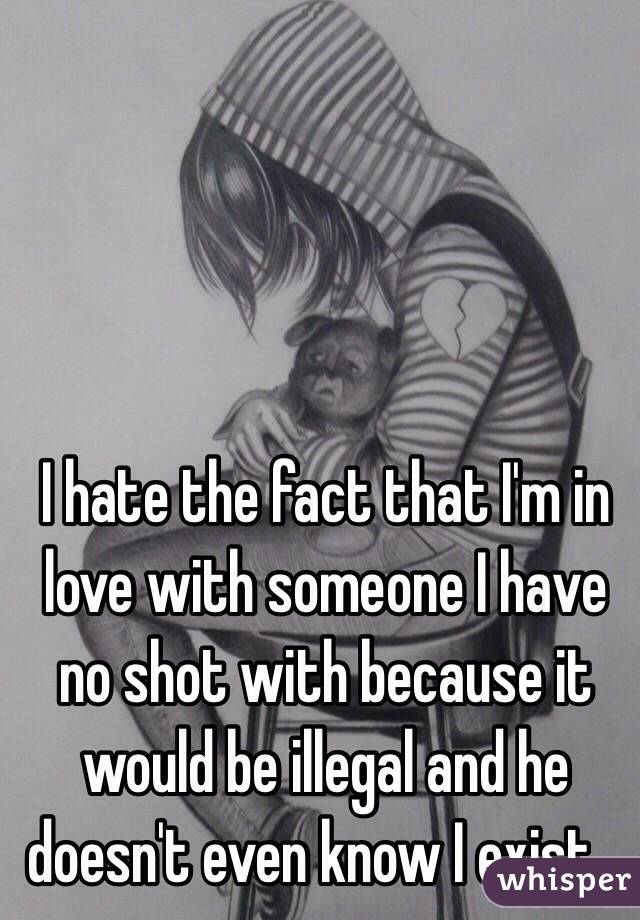 I hate the fact that I'm in love with someone I have no shot with because it would be illegal and he doesn't even know I exist… 