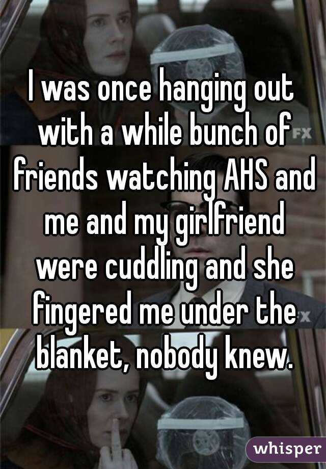 I was once hanging out with a while bunch of friends watching AHS and me and my girlfriend were cuddling and she fingered me under the blanket, nobody knew.