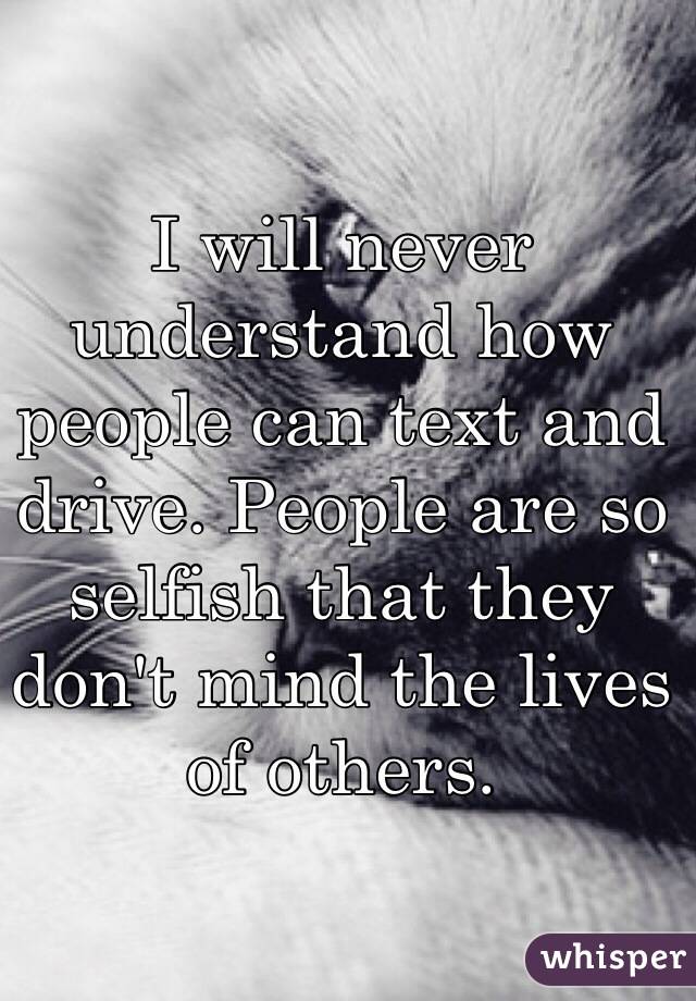 I will never understand how people can text and drive. People are so selfish that they don't mind the lives of others. 
