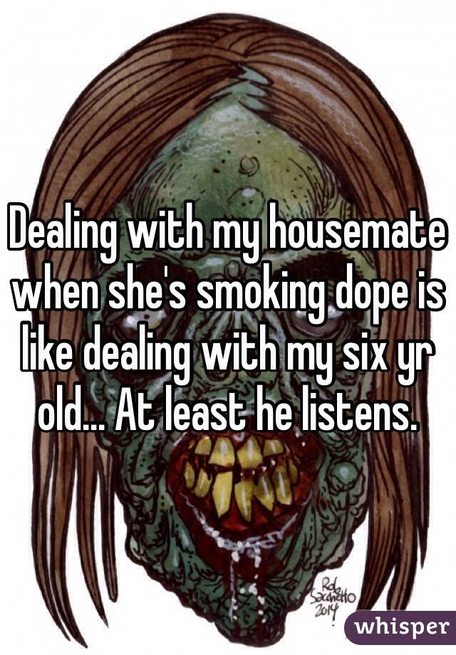 Dealing with my housemate when she's smoking dope is like dealing with my six yr old... At least he listens. 