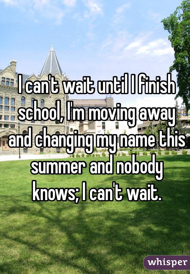 I can't wait until I finish school, I'm moving away and changing my name this summer and nobody knows; I can't wait.