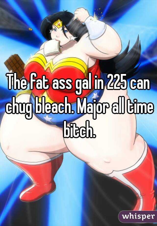 The fat ass gal in 225 can chug bleach. Major all time bitch.