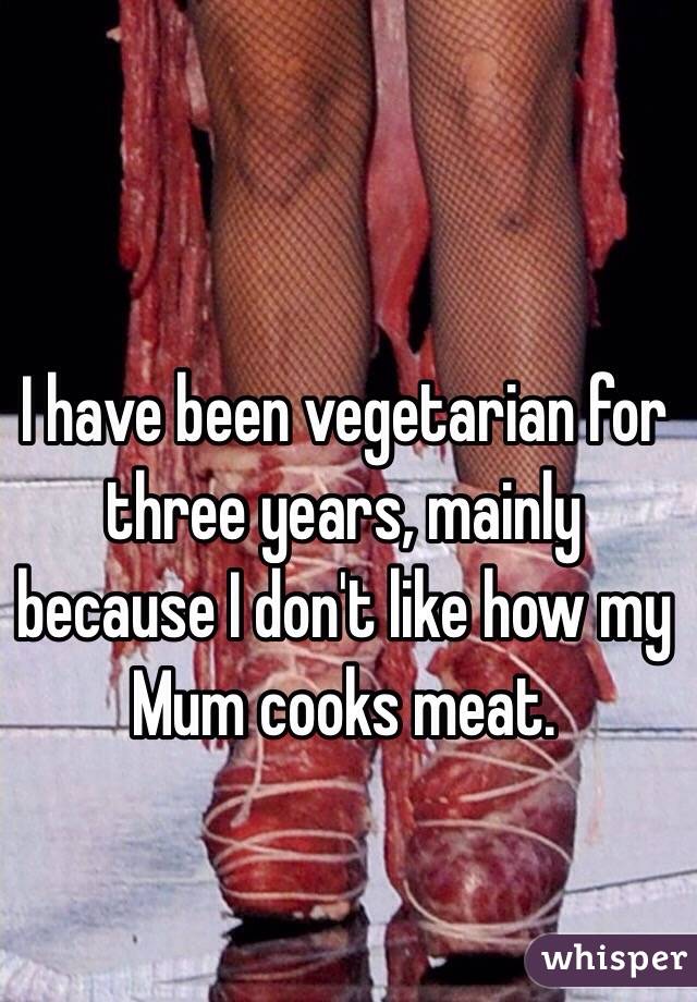I have been vegetarian for three years, mainly because I don't like how my Mum cooks meat.