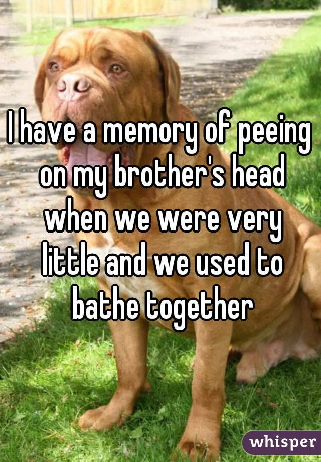 I have a memory of peeing on my brother's head when we were very little and we used to bathe together