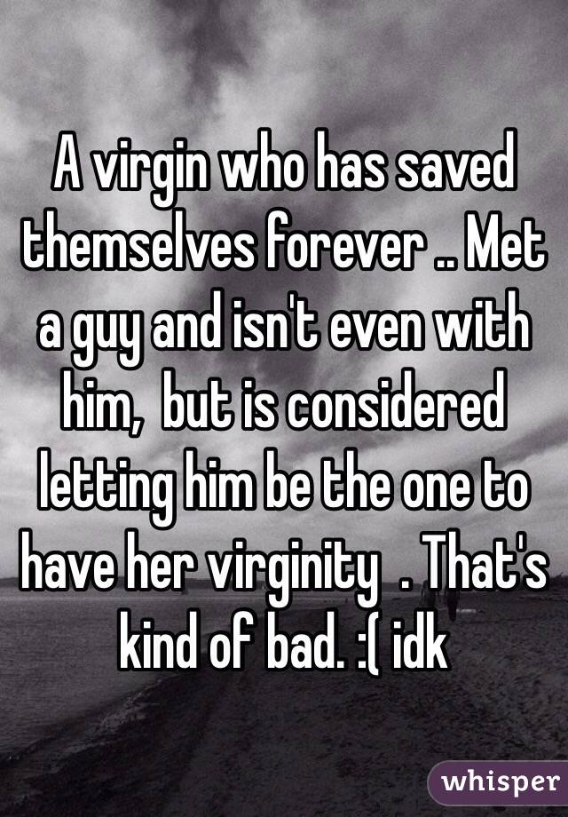 A virgin who has saved themselves forever .. Met a guy and isn't even with him,  but is considered letting him be the one to have her virginity  . That's kind of bad. :( idk 