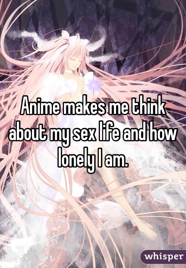 Anime makes me think about my sex life and how lonely I am. 