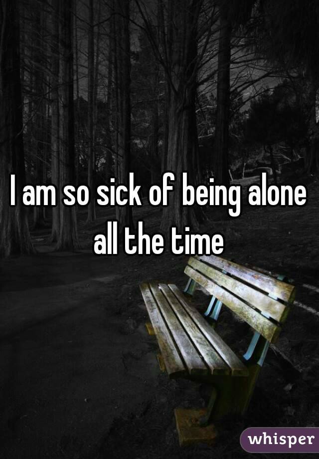 I am so sick of being alone all the time 