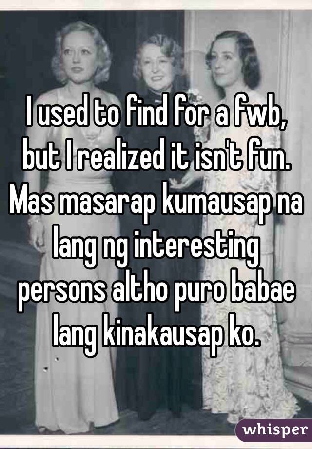 I used to find for a fwb, but I realized it isn't fun. Mas masarap kumausap na lang ng interesting persons altho puro babae lang kinakausap ko. 