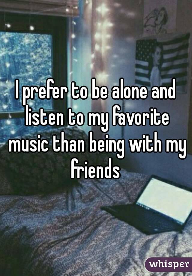 I prefer to be alone and listen to my favorite music than being with my friends 