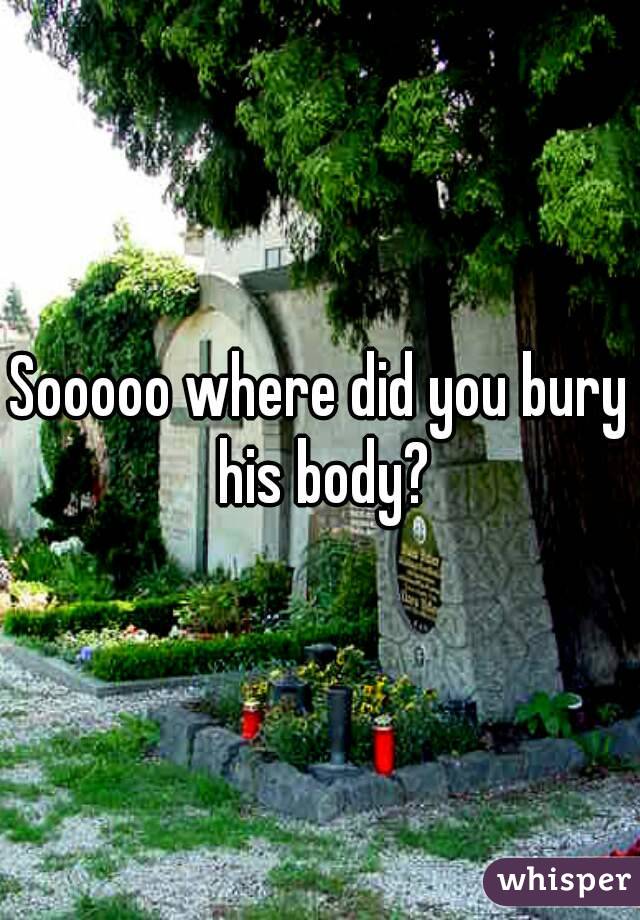 Sooooo where did you bury his body?