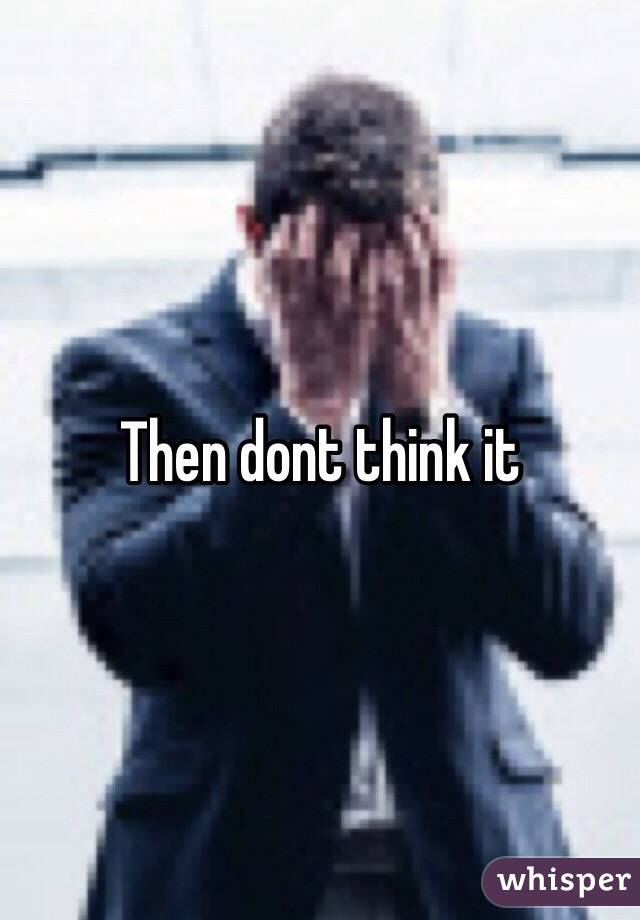 Then dont think it