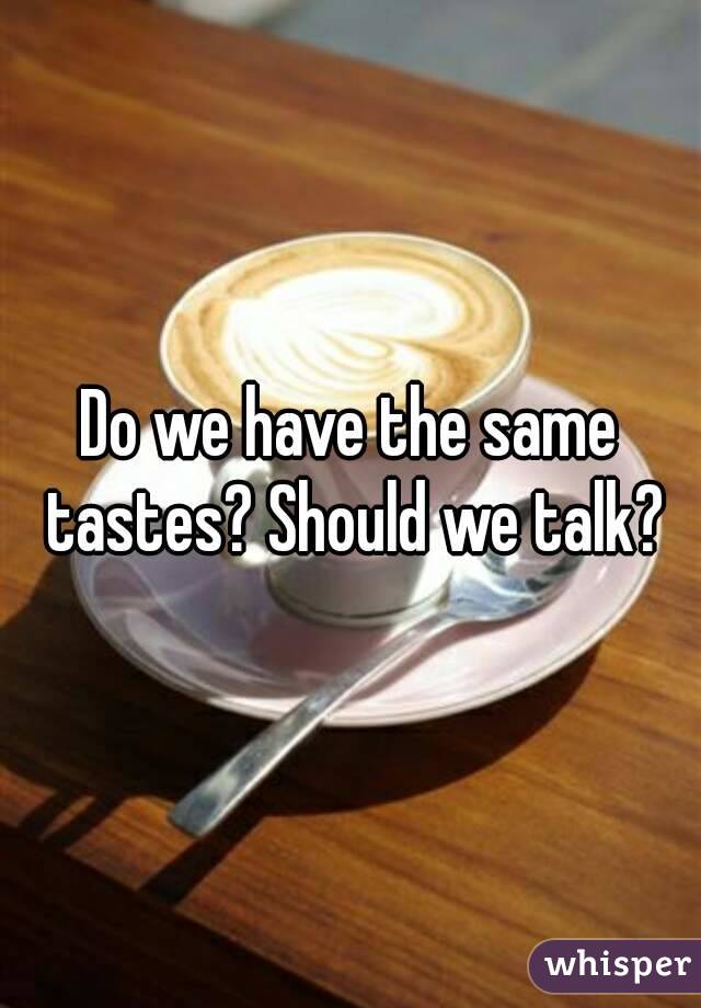 Do we have the same tastes? Should we talk?