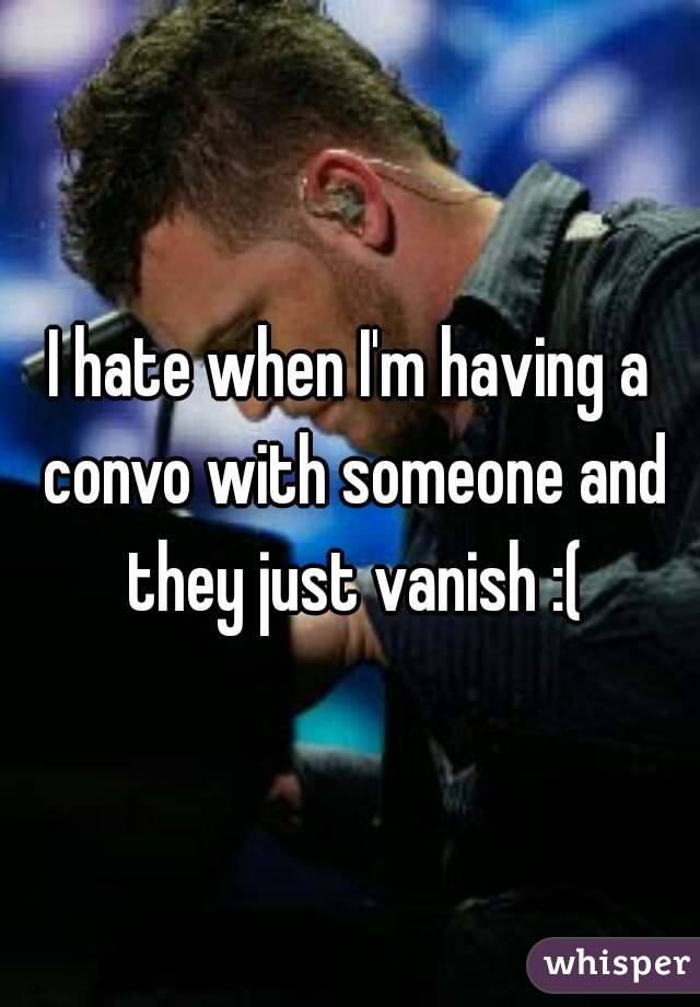 I hate when I'm having a convo with someone and they just vanish :(