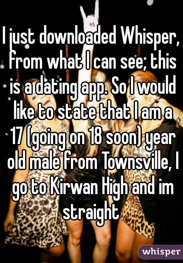 I just downloaded Whisper, from what I can see; this is a dating app. So I would like to state that I am a 17 (going on 18 soon) year old male from Townsville, I go to Kirwan High and im straight 