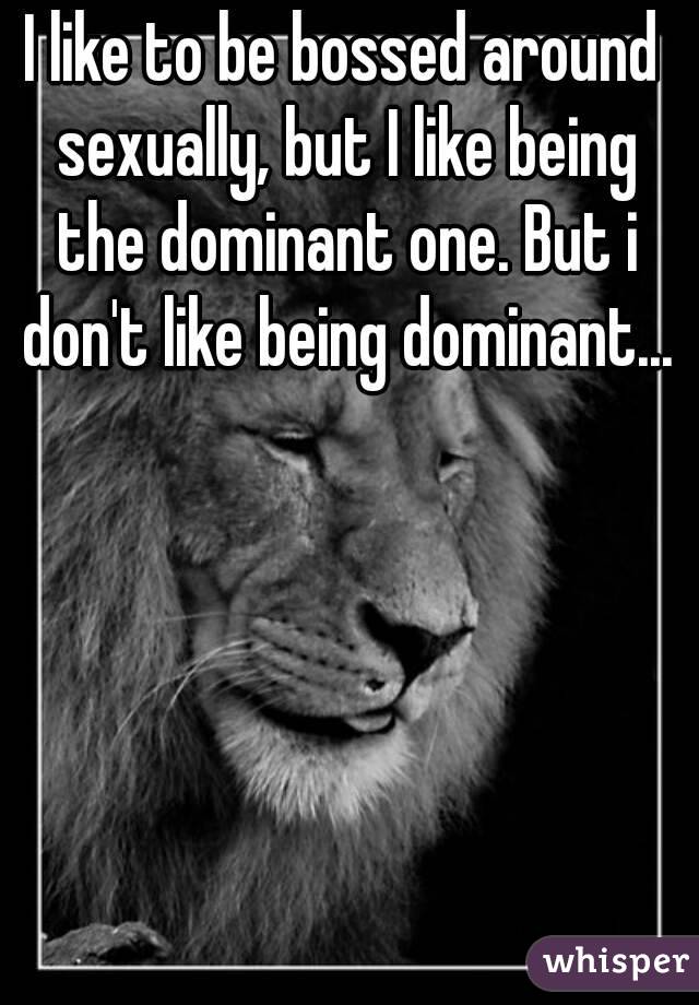 I like to be bossed around sexually, but I like being the dominant one. But i don't like being dominant...