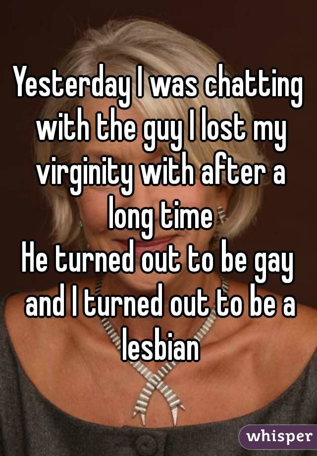 Yesterday I was chatting with the guy I lost my virginity with after a long time
He turned out to be gay and I turned out to be a lesbian