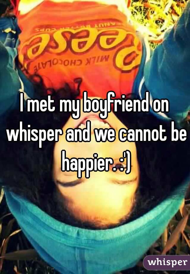 I met my boyfriend on whisper and we cannot be happier. :')